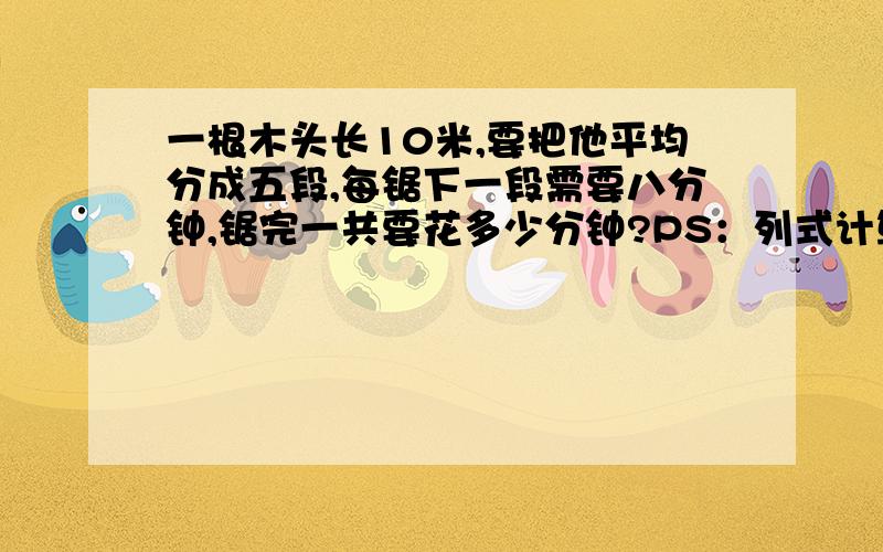 一根木头长10米,要把他平均分成五段,每锯下一段需要八分钟,锯完一共要花多少分钟?PS：列式计算,单位,