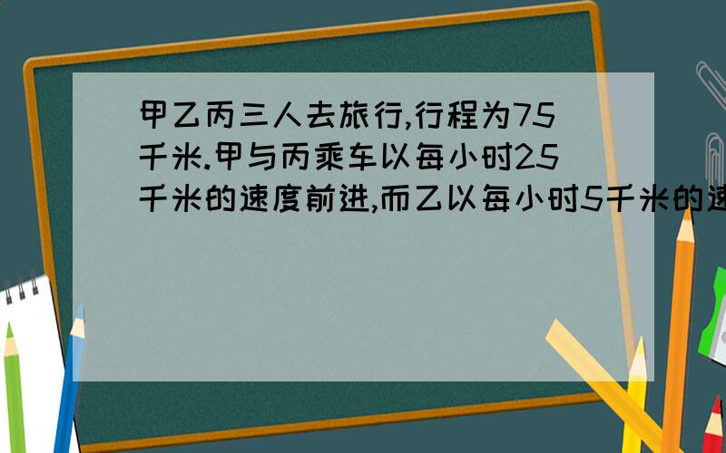 甲乙丙三人去旅行,行程为75千米.甲与丙乘车以每小时25千米的速度前进,而乙以每小时5千米的速度步行,经过一段时间后,丙下车改步行,每小时也行5千米,而甲则驾车返回将乙载上后掉头继续前