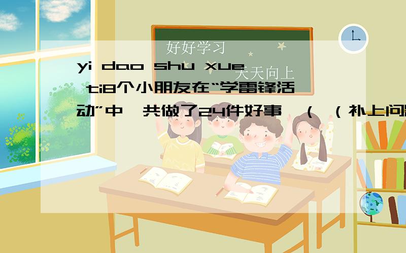 yi dao shu xue ti8个小朋友在“学雷锋活动”中一共做了24件好事,（ （补上问题三个,使这道题目成为三道应用题,）