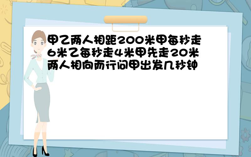 甲乙两人相距200米甲每秒走6米乙每秒走4米甲先走20米两人相向而行问甲出发几秒钟