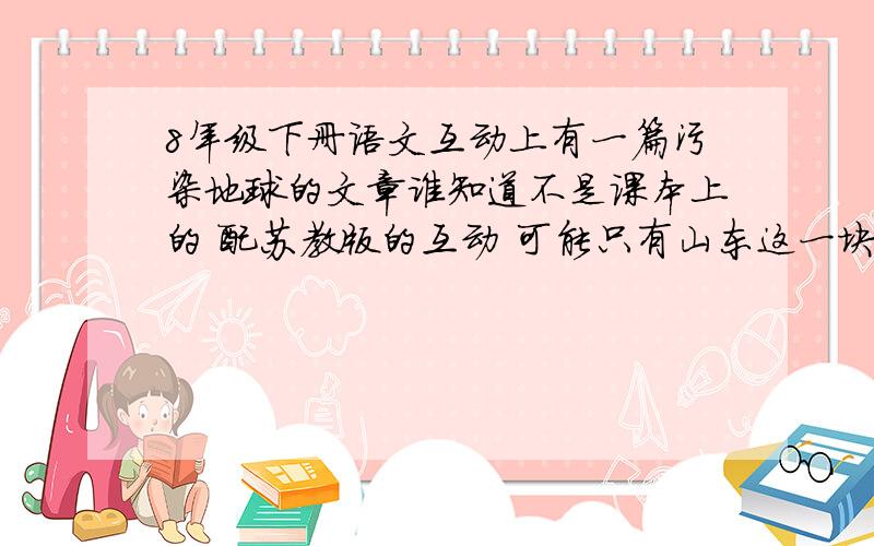 8年级下册语文互动上有一篇污染地球的文章谁知道不是课本上的 配苏教版的互动 可能只有山东这一块用那本书 谁知道