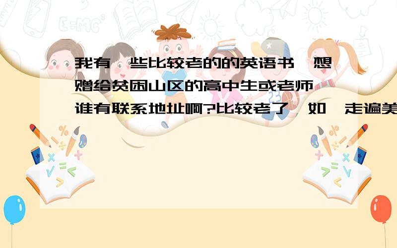 我有一些比较老的的英语书,想赠给贫困山区的高中生或老师,谁有联系地址啊?比较老了,如《走遍美国》、《新概念》《许国章英语》、《大学听力》《泛读》《英美概况》等,但都很新.