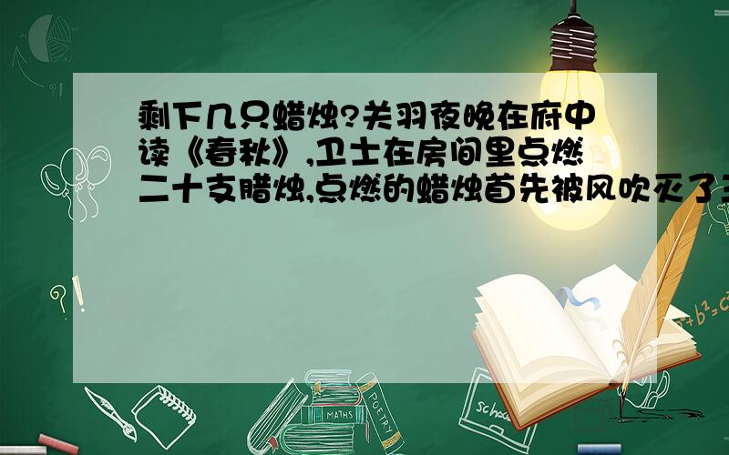 剩下几只蜡烛?关羽夜晚在府中读《春秋》,卫士在房间里点燃二十支腊烛,点燃的蜡烛首先被风吹灭了三支,之后又灭了两支,卫士为了不让蜡烛再被风吹灭,关上了窗门,此后蜡烛就没有被吹灭过