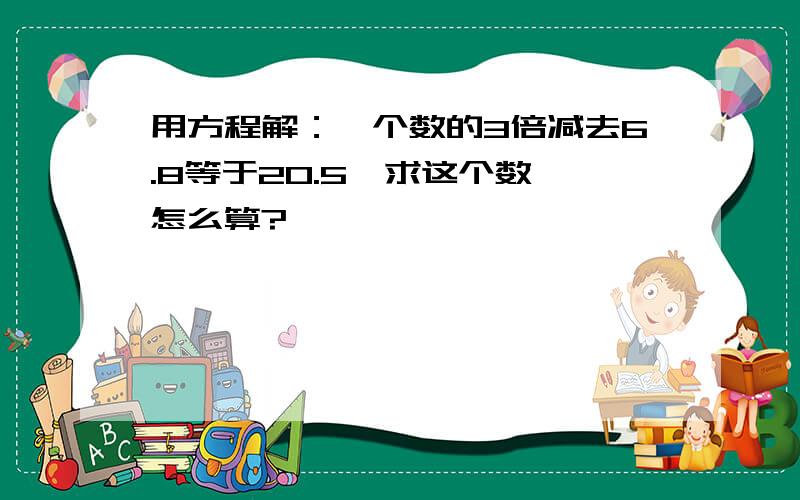 用方程解：一个数的3倍减去6.8等于20.5,求这个数,怎么算?