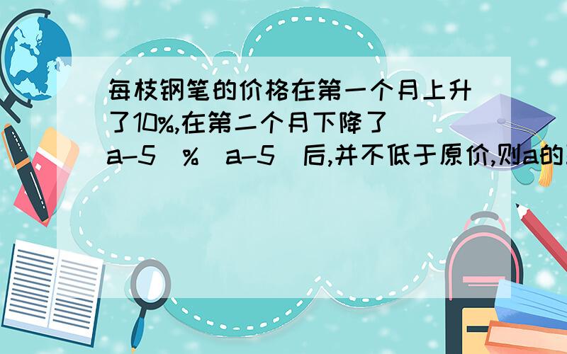 每枝钢笔的价格在第一个月上升了10%,在第二个月下降了(a-5)%(a-5)后,并不低于原价,则a的取值范围是（）A 5