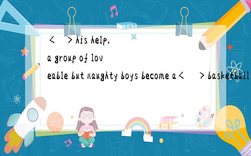 <  >his help, a group of loveable but naughty boys become a<   >basketball team.1A.has  B.and     C.with     D.without2A.successful     B.success     C.succeed     D.succeeds 顺便解释一下题目与选项意思