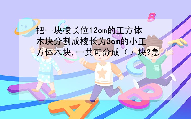 把一块棱长位12cm的正方体木块分割成棱长为3cm的小正方体木块,一共可分成（）块?急