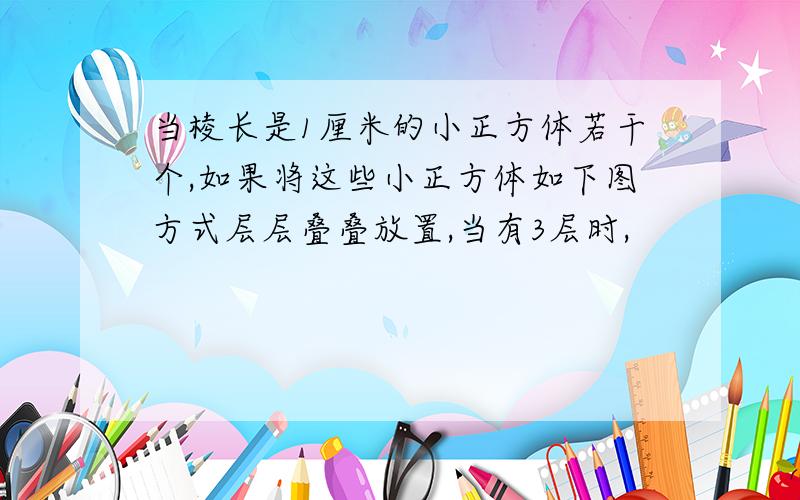 当棱长是1厘米的小正方体若干个,如果将这些小正方体如下图方式层层叠叠放置,当有3层时,