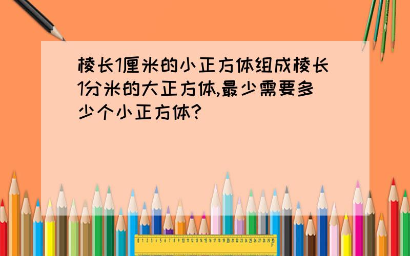 棱长1厘米的小正方体组成棱长1分米的大正方体,最少需要多少个小正方体?