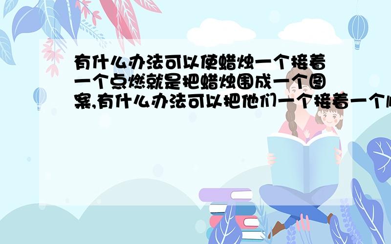 有什么办法可以使蜡烛一个接着一个点燃就是把蜡烛围成一个图案,有什么办法可以把他们一个接着一个顺利点燃呢?感激不尽!但是我要的不是点燃了一个再点燃另外一个啊...这样怎么出现图