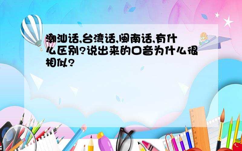 潮汕话,台湾话,闽南话,有什么区别?说出来的口音为什么很相似?