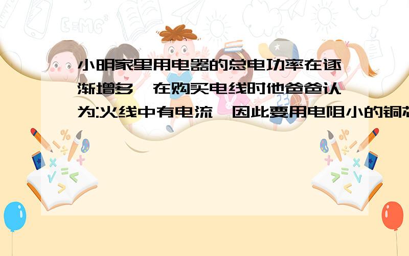 小明家里用电器的总电功率在逐渐增多,在购买电线时他爸爸认为:火线中有电流,因此要用电阻小的铜芯线;而零线中没有电流,不重要,因此可以用电阻较大的细铝芯线.小明反对爸爸这样做,你