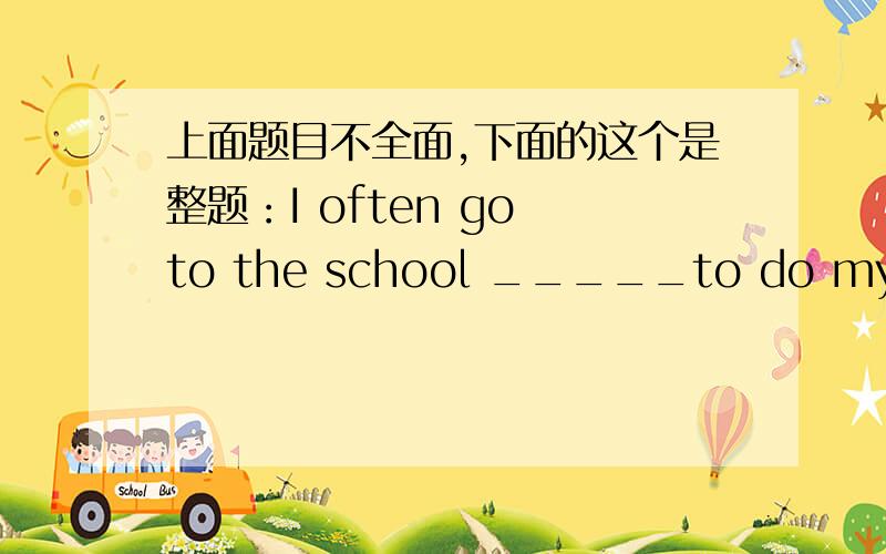 上面题目不全面,下面的这个是整题：I often go to the school _____to do my homework and do some reading.There are lots of great books in it.A、store B、bus C、hallway D、library