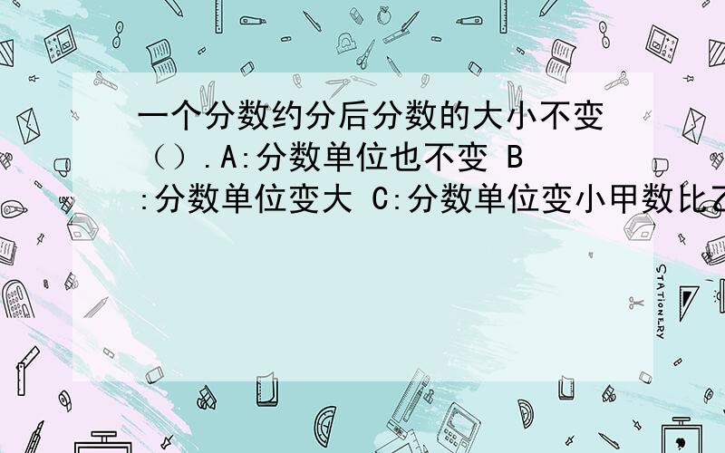 一个分数约分后分数的大小不变（）.A:分数单位也不变 B:分数单位变大 C:分数单位变小甲数比乙数少25%,甲、乙两数的最简整数比是（）A:3:4 B:4:3 C:1:4