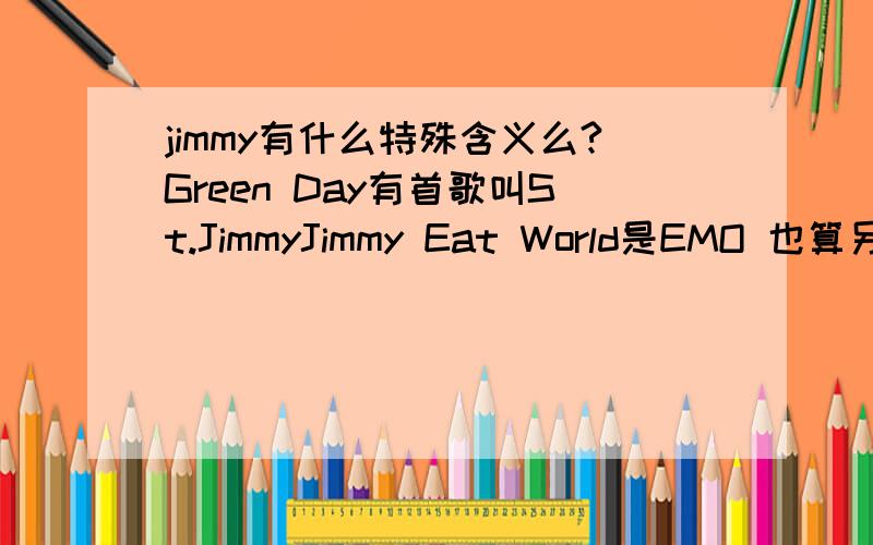 jimmy有什么特殊含义么?Green Day有首歌叫St.JimmyJimmy Eat World是EMO 也算另类摇滚那个叫Daniel Powter的唱BAD DAY的家伙有首歌叫Jimmy Gets High歌词：Jimmy you know,everybody hates you when you're living off rock and roll
