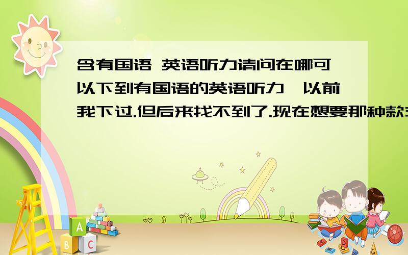 含有国语 英语听力请问在哪可以下到有国语的英语听力,以前我下过.但后来找不到了.现在想要那种款式的英语听力,生动又好听.比如在它里面有,两个人在一起对话,讲解一个地方的风情,其中