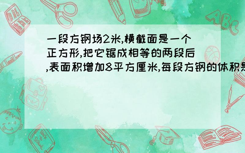 一段方钢场2米,横截面是一个正方形,把它锯成相等的两段后,表面积增加8平方厘米,每段方钢的体积是多少