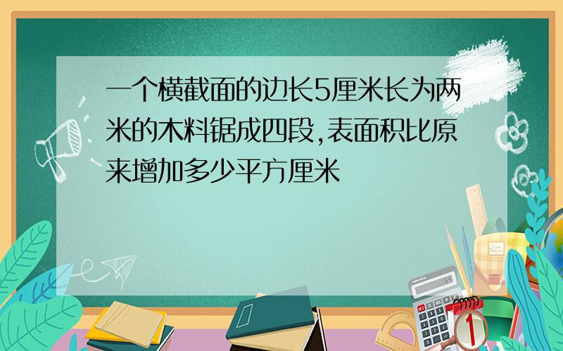 一个横截面的边长5厘米长为两米的木料锯成四段,表面积比原来增加多少平方厘米