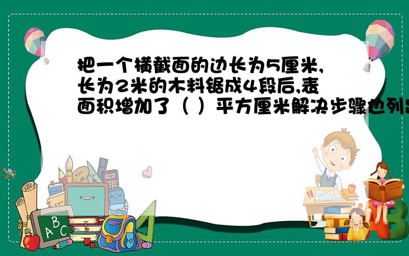 把一个横截面的边长为5厘米,长为2米的木料锯成4段后,表面积增加了（ ）平方厘米解决步骤也列出来