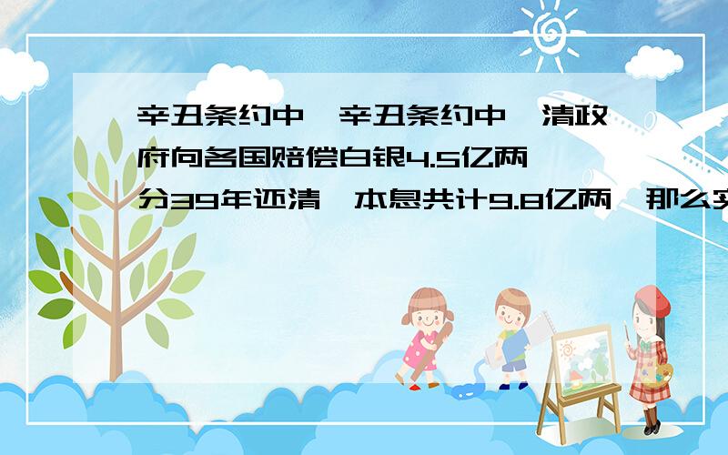 辛丑条约中,辛丑条约中,清政府向各国赔偿白银4.5亿两,分39年还清,本息共计9.8亿两,那么实际上赔到什么时候?共赔了多少?1912年后还继续赔了吗?按此分期付款计算,年利率不到4%,比现在银行贷