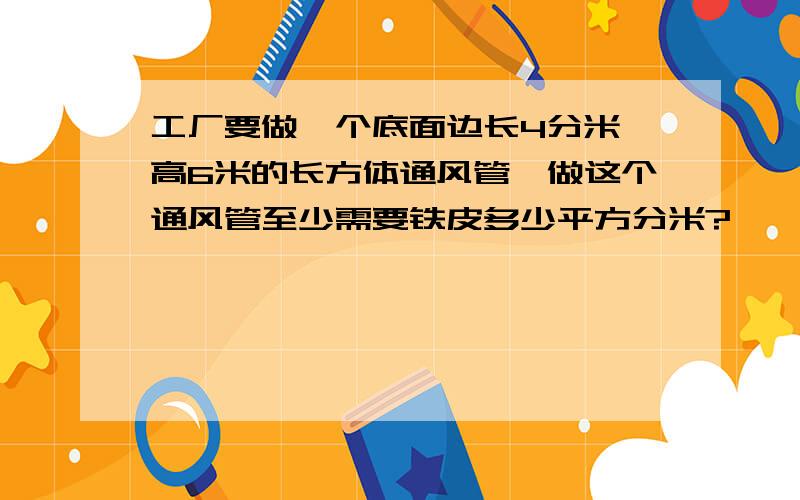 工厂要做一个底面边长4分米,高6米的长方体通风管,做这个通风管至少需要铁皮多少平方分米?