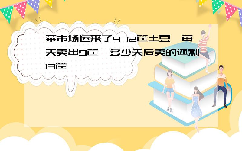 菜市场运来了472筐土豆,每天卖出9筐,多少天后卖的还剩13筐