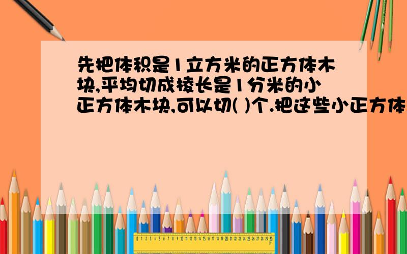 先把体积是1立方米的正方体木块,平均切成棱长是1分米的小正方体木块,可以切( )个.把这些小正方体排成一排,拼成一个长方体,这个长方体的长是（ ）米.