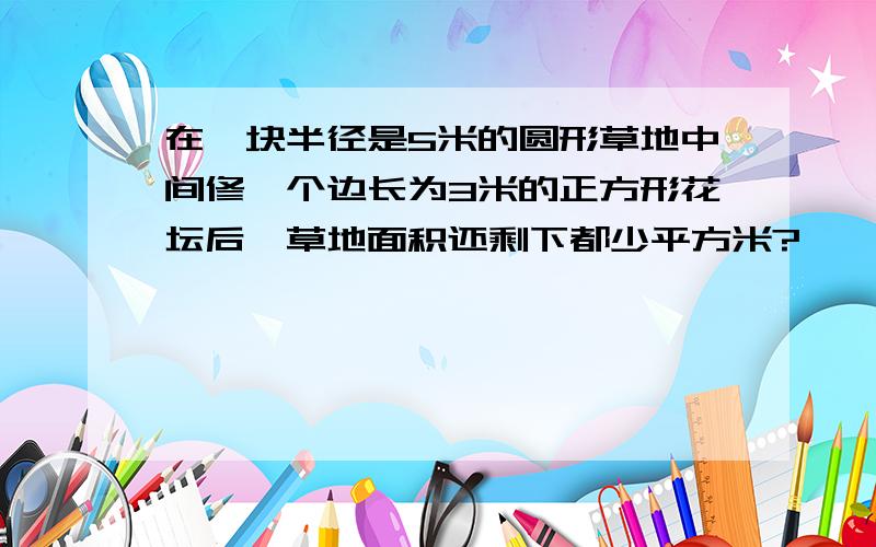 在一块半径是5米的圆形草地中间修一个边长为3米的正方形花坛后,草地面积还剩下都少平方米?