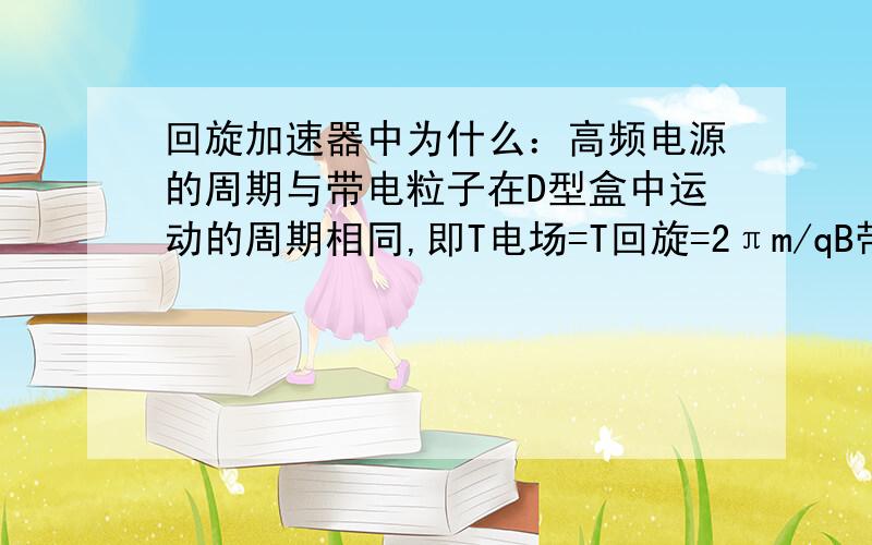 回旋加速器中为什么：高频电源的周期与带电粒子在D型盒中运动的周期相同,即T电场=T回旋=2πm/qB带电粒子每转半圈,电场的方向就要改变一次,在电场方向改变一次的过程中,粒子转半圈；即t1=