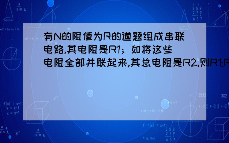 有N的阻值为R的道题组成串联电路,其电阻是R1；如将这些电阻全部并联起来,其总电阻是R2,则R1:R2=?