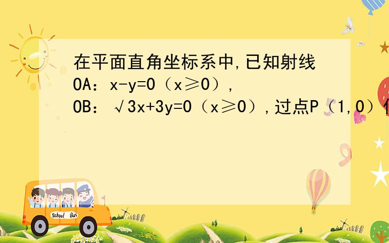 在平面直角坐标系中,已知射线OA：x-y=0（x≥0）,OB：√3x+3y=0（x≥0）,过点P（1,0）作直线交射线OA、OB于点A、B.（1）当AB的中点为P时,求AB的方程；（2）当AB的中点在直线y=0.5x上时,求直线AB的方