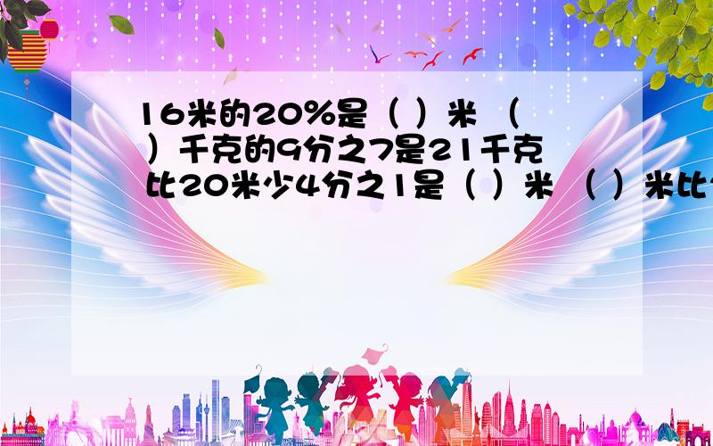 16米的20％是（ ）米 （ ）千克的9分之7是21千克 比20米少4分之1是（ ）米 （ ）米比20米多4分之1一本故事书有40页,小明已经看了3天,平均每天看a页,这本故事书还剩（ ）页.16分之几＝20比（ ）