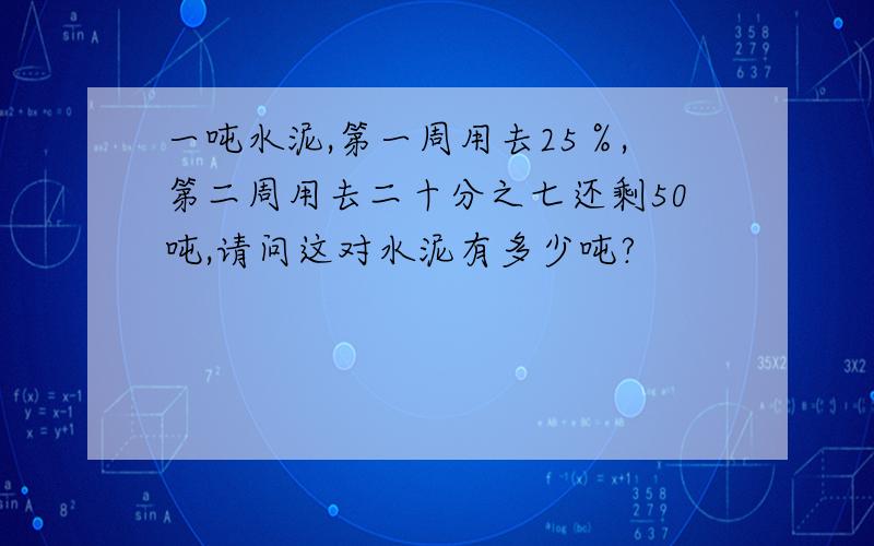 一吨水泥,第一周用去25％,第二周用去二十分之七还剩50吨,请问这对水泥有多少吨?