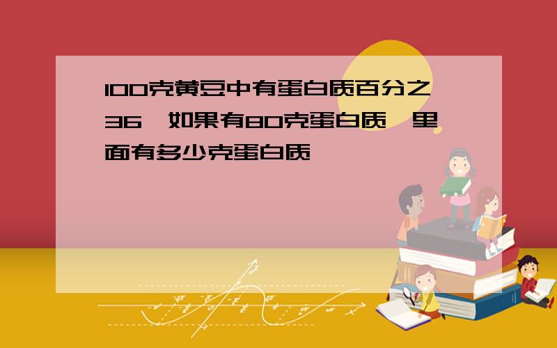 100克黄豆中有蛋白质百分之36,如果有80克蛋白质,里面有多少克蛋白质