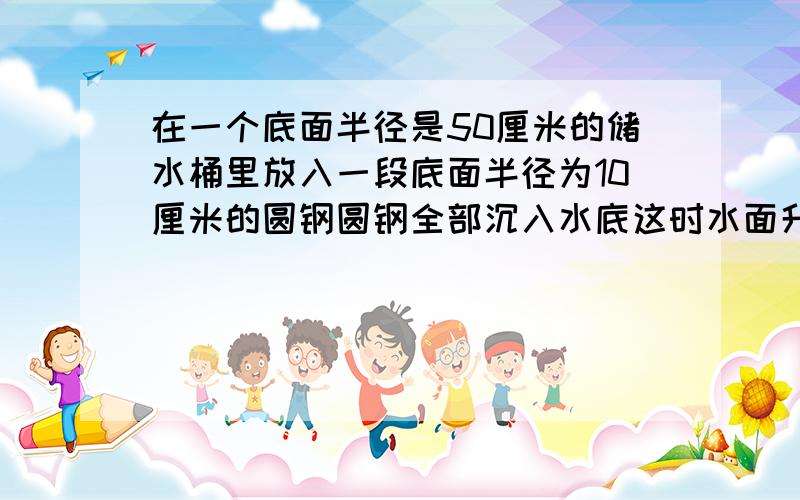 在一个底面半径是50厘米的储水桶里放入一段底面半径为10厘米的圆钢圆钢全部沉入水底这时水面升高了2厘米