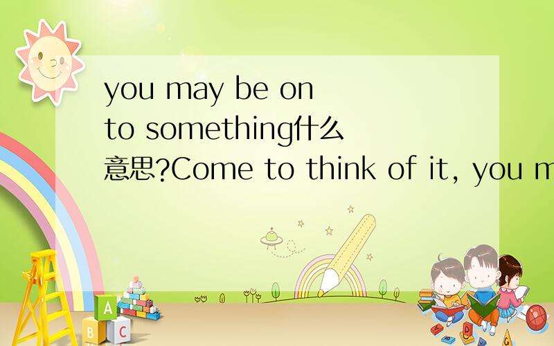 you may be on to something什么意思?Come to think of it, you may be on to something.这是整句,谁能翻译一下?特别是后面半句