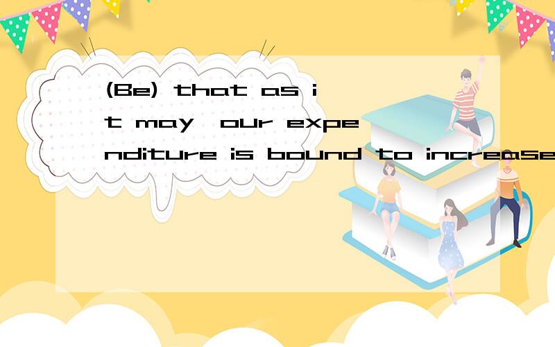 (Be) that as it may,our expenditure is bound to increase.括号处为什么填be?