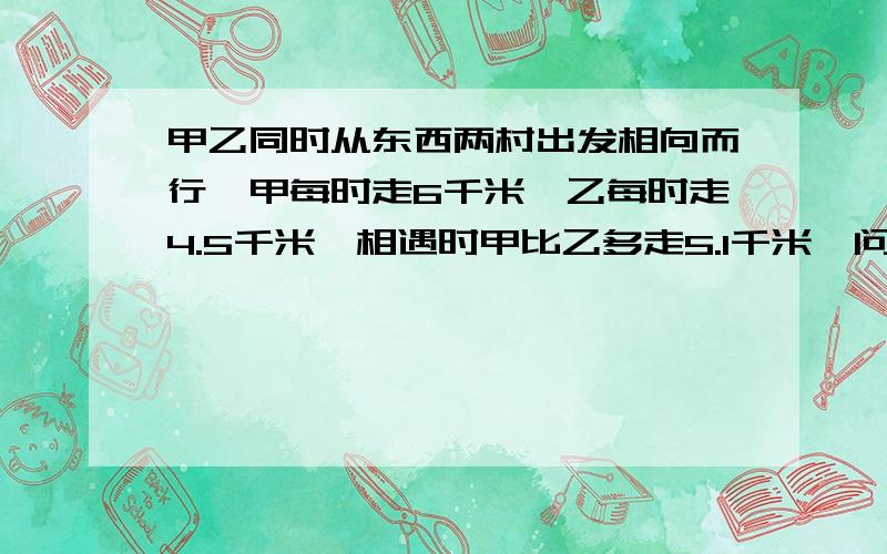 甲乙同时从东西两村出发相向而行,甲每时走6千米,乙每时走4.5千米,相遇时甲比乙多走5.1千米,问：两村相距多少千米?