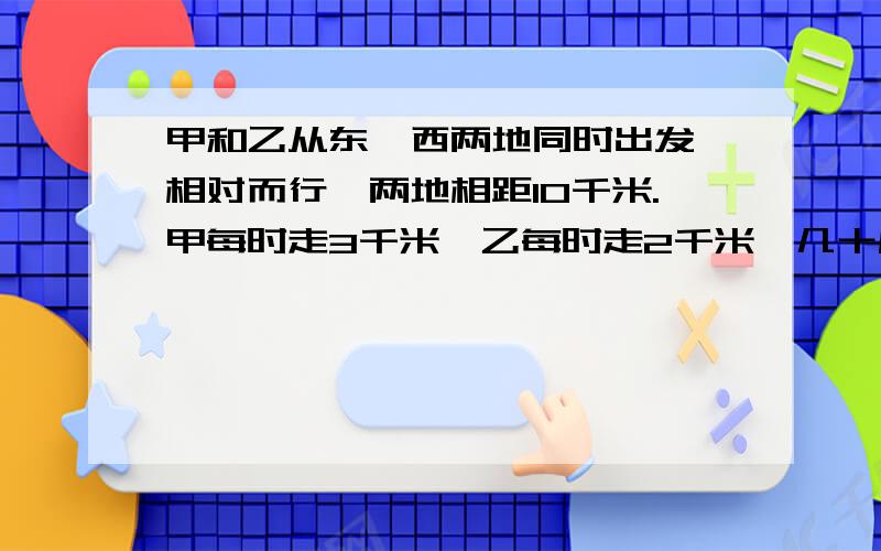 甲和乙从东、西两地同时出发,相对而行,两地相距10千米.甲每时走3千米,乙每时走2千米,几十后两人相遇甲和乙从东、西两地同时出发，相对而行，两地相距10千米。甲每时走3千米，乙每时走2