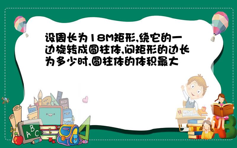 设周长为18M矩形,绕它的一边旋转成圆柱体,问矩形的边长为多少时,圆柱体的体积最大