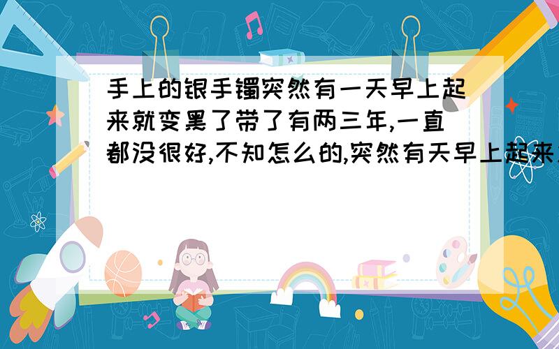 手上的银手镯突然有一天早上起来就变黑了带了有两三年,一直都没很好,不知怎么的,突然有天早上起来发现手镯变黑了.