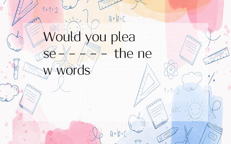 Would you please----- the new words