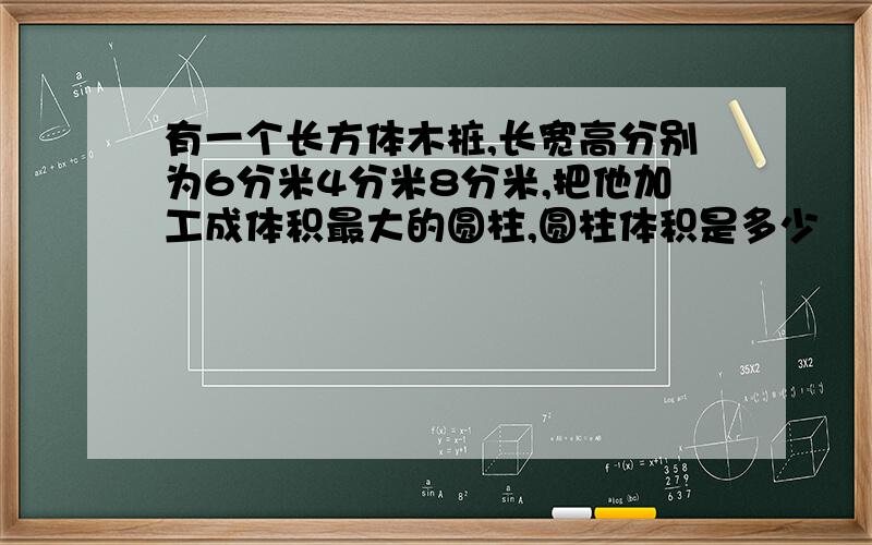 有一个长方体木桩,长宽高分别为6分米4分米8分米,把他加工成体积最大的圆柱,圆柱体积是多少