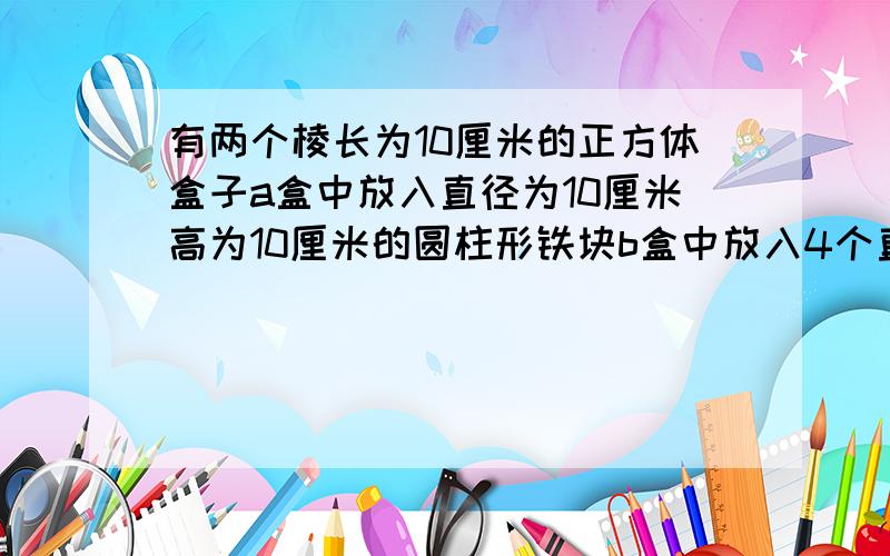 有两个棱长为10厘米的正方体盒子a盒中放入直径为10厘米高为10厘米的圆柱形铁块b盒中放入4个直径为5厘米高为10厘米的圆柱型铁块先在a盒中注满水再把a盒中水倒进b盒中使b盒中也注满水a盒