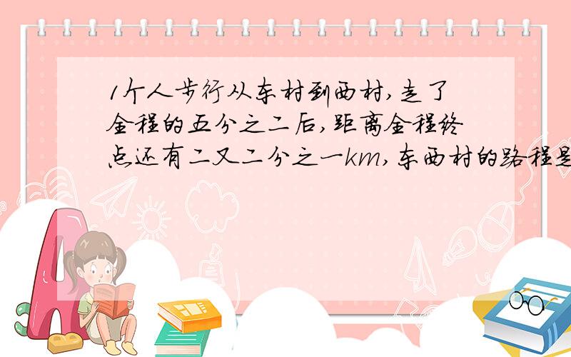 1个人步行从东村到西村,走了全程的五分之二后,距离全程终点还有二又二分之一km,东西村的路程是多少KM?