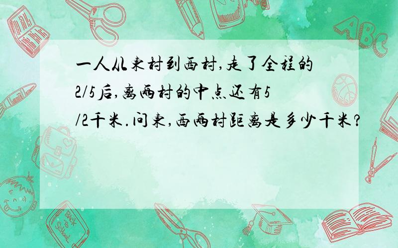 一人从东村到西村,走了全程的2/5后,离两村的中点还有5/2千米.问东,西两村距离是多少千米?