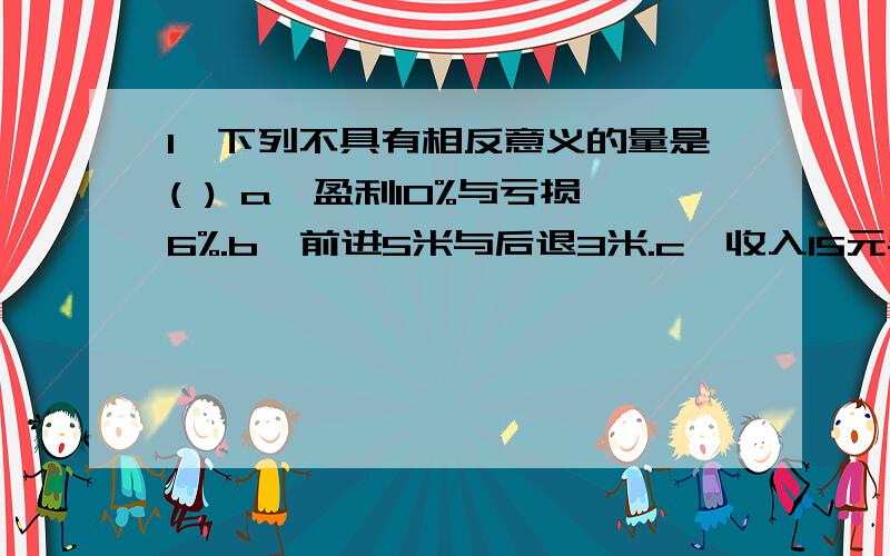 1、下列不具有相反意义的量是( ) a,盈利10%与亏损6%.b、前进5米与后退3米.c、收入15元与支出20元.d1、下列不具有相反意义的量是( ) a,盈利10%与亏损6%.b、前进5米与后退3米.c、收入15元与支出20元