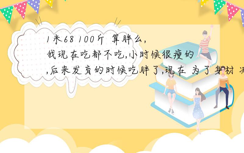 1米68 100斤 算胖么,我现在吃都不吃,小时候很瘦的,后来发育的时候吃胖了,现在 为了身材 减肥吖~最胖的时候 118斤,现在 168的身高 体重 100斤,还是觉得自己好胖吖~肉好多啊.怎么办啊