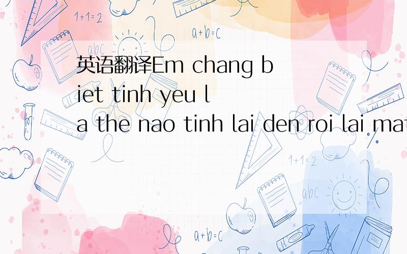 英语翻译Em chang biet tinh yeu la the nao tinh lai den roi lai mat di .anh noi se yeu em suoc ca cuoc doi do la chi loi noi suoc ra tu long moi loi noi do co phai la that long hai noi cho em biet hai la chi duoi mien ma noi ra