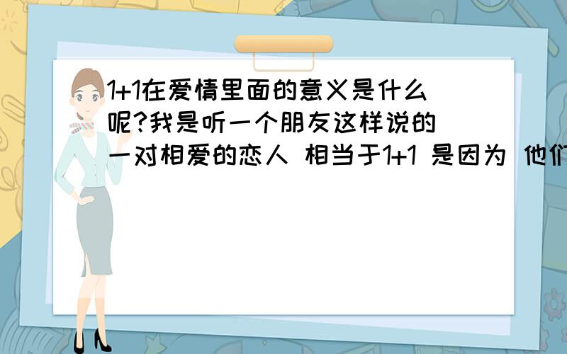 1+1在爱情里面的意义是什么呢?我是听一个朋友这样说的 一对相爱的恋人 相当于1+1 是因为 他们合并为一个人了 不再 分离了 大概这样把